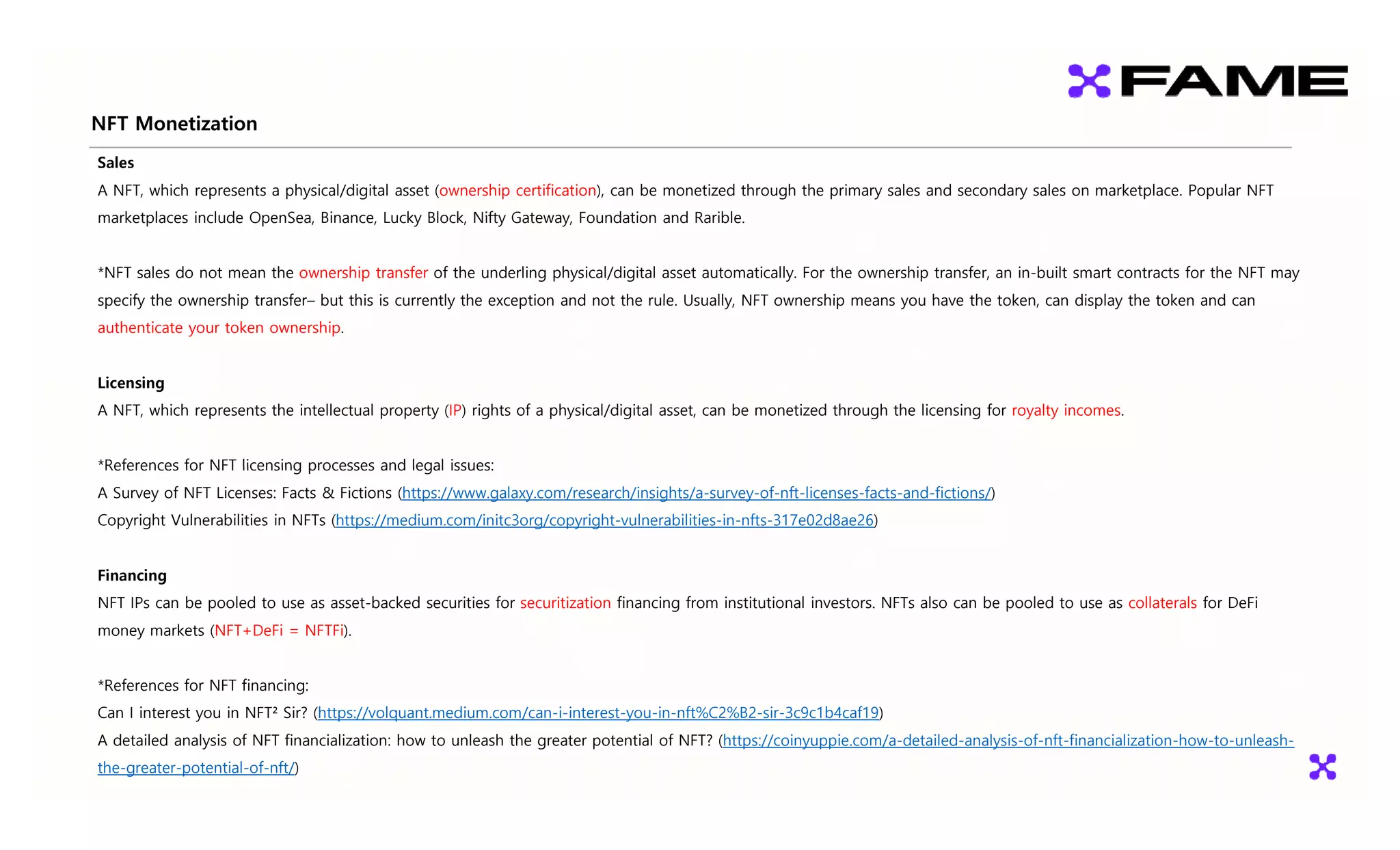 NFT Monetization
Sales
A NFT, which represents a physical/digital asset (ownership certification), can be monetized through the primary sales and secondary sales on marketplace. Popular NFT
marketplaces include OpenSea Binance Lucky Block Nifty Gateway Foundation and Rarible
marketplaces include OpenSea, Binance, Lucky Block, Nifty Gateway, Foundation and Rarible.
*NFT sales do not mean the ownership transfer of the underling physical/digital asset automatically. For the ownership transfer, an in-built smart contracts for the NFT may
specify the ownership transfer but this is currently the exception and not the rule Usually NFT ownership means you have the token can display the token and can
specify the ownership transfer– but this is currently the exception and not the rule. Usually, NFT ownership means you have the token, can display the token and can
authenticate your token ownership.
Licensing
Licensing
A NFT, which represents the intellectual property (IP) rights of a physical/digital asset, can be monetized through the licensing for royalty incomes.
*References for NFT licensing processes and legal issues:
References for NFT licensing processes and legal issues:
A Survey of NFT Licenses: Facts & Fictions (https://www.galaxy.com/research/insights/a-survey-of-nft-licenses-facts-and-fictions/)
Copyright Vulnerabilities in NFTs (https://medium.com/initc3org/copyright-vulnerabilities-in-nfts-317e02d8ae26)
Financing
NFT IPs can be pooled to use as asset-backed securities for securitization financing from institutional investors. NFTs also can be pooled to use as collaterals for DeFi
money markets (NFT+DeFi = NFTFi)
money markets (NFT+DeFi NFTFi).
*References for NFT financing:
Can I interest you in NFT² Sir? (https://volquant.medium.com/can-i-interest-you-in-nft%C2%B2-sir-3c9c1b4caf19)
Can I interest you in NFT Sir? (https://volquant.medium.com/can i interest you in nft%C2%B2 sir 3c9c1b4caf19)
A detailed analysis of NFT financialization: how to unleash the greater potential of NFT? (https://coinyuppie.com/a-detailed-analysis-of-nft-financialization-how-to-unleash-
the-greater-potential-of-nft/)
 