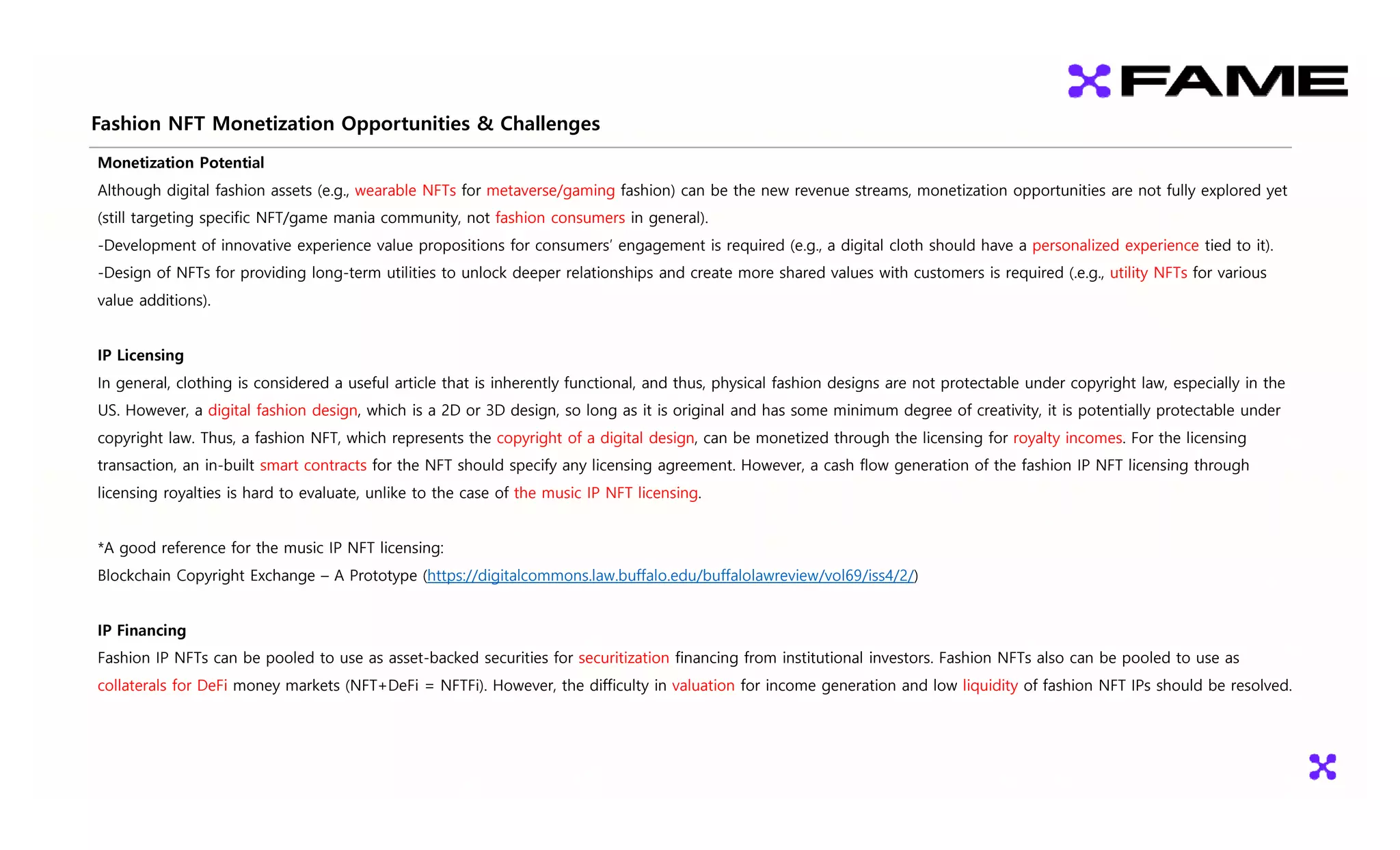 Fashion NFT Monetization Opportunities & Challenges
pp g
Monetization Potential
Although digital fashion assets (e.g., wearable NFTs for metaverse/gaming fashion) can be the new revenue streams, monetization opportunities are not fully explored yet
(still targeting specific NFT/game mania community not fashion consumers in general)
(still targeting specific NFT/game mania community, not fashion consumers in general).
-Development of innovative experience value propositions for consumers’ engagement is required (e.g., a digital cloth should have a personalized experience tied to it).
-Design of NFTs for providing long-term utilities to unlock deeper relationships and create more shared values with customers is required (.e.g., utility NFTs for various
value additions)
value additions).
IP Licensing
In general clothing is considered a useful article that is inherently functional and thus physical fashion designs are not protectable under copyright law especially in the
In general, clothing is considered a useful article that is inherently functional, and thus, physical fashion designs are not protectable under copyright law, especially in the
US. However, a digital fashion design, which is a 2D or 3D design, so long as it is original and has some minimum degree of creativity, it is potentially protectable under
copyright law. Thus, a fashion NFT, which represents the copyright of a digital design, can be monetized through the licensing for royalty incomes. For the licensing
transaction an in-built smart contracts for the NFT should specify any licensing agreement However a cash flow generation of the fashion IP NFT licensing through
transaction, an in built smart contracts for the NFT should specify any licensing agreement. However, a cash flow generation of the fashion IP NFT licensing through
licensing royalties is hard to evaluate, unlike to the case of the music IP NFT licensing.
*A good reference for the music IP NFT licensing:
A good reference for the music IP NFT licensing:
Blockchain Copyright Exchange – A Prototype (https://digitalcommons.law.buffalo.edu/buffalolawreview/vol69/iss4/2/)
IP Financing
IP Financing
Fashion IP NFTs can be pooled to use as asset-backed securities for securitization financing from institutional investors. Fashion NFTs also can be pooled to use as
collaterals for DeFi money markets (NFT+DeFi = NFTFi). However, the difficulty in valuation for income generation and low liquidity of fashion NFT IPs should be resolved.
 