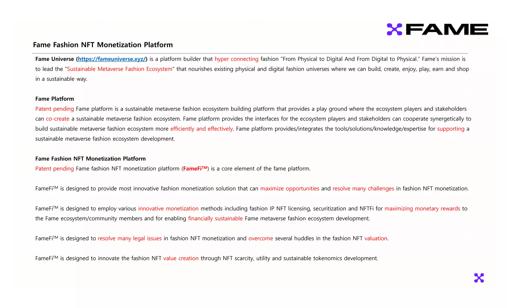 Fame Fashion NFT Monetization Platform
Fame Universe (https://fameuniverse.xyz/) is a platform builder that hyper connecting fashion “From Physical to Digital And From Digital to Physical.” Fame’s mission is
to lead the “Sustainable Metaverse Fashion Ecosystem” that nourishes existing physical and digital fashion universes where we can build, create, enjoy, play, earn and shop
in a sustainable way
in a sustainable way.
Fame Platform
Patent pending Fame platform is a sustainable metaverse fashion ecosystem building platform that provides a play ground where the ecosystem players and stakeholders
Patent pending Fame platform is a sustainable metaverse fashion ecosystem building platform that provides a play ground where the ecosystem players and stakeholders
can co-create a sustainable metaverse fashion ecosystem. Fame platform provides the interfaces for the ecosystem players and stakeholders can cooperate synergetically to
build sustainable metaverse fashion ecosystem more efficiently and effectively. Fame platform provides/integrates the tools/solutions/knowledge/expertise for supporting a
sustainable metaverse fashion ecosystem development
sustainable metaverse fashion ecosystem development.
Fame Fashion NFT Monetization Platform
Patent pending Fame fashion NFT monetization platform (FameFiTM) is a core element of the fame platform
Patent pending Fame fashion NFT monetization platform (FameFi ) is a core element of the fame platform.
FameFiTM is designed to provide most innovative fashion monetization solution that can maximize opportunities and resolve many challenges in fashion NFT monetization.
FameFiTM is designed to employ various innovative monetization methods including fashion IP NFT licensing, securitization and NFTFi for maximizing monetary rewards to
the Fame ecosystem/community members and for enabling financially sustainable Fame metaverse fashion ecosystem development.
FameFiTM is designed to resolve many legal issues in fashion NFT monetization and overcome several huddles in the fashion NFT valuation.
FameFiTM is designed to innovate the fashion NFT value creation through NFT scarcity, utility and sustainable tokenomics development.
FameFi is designed to innovate the fashion NFT value creation through NFT scarcity, utility and sustainable tokenomics development.
 