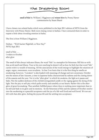 The Dreaming Room

                  smell of bile by William J. Higginson and winter hive by Penny Harter
                                       commentaries by Susan Shand


I have chosen two related haiku which were published in the Sept 2011 edition of NFTG from the
Interview with Penny Harter. Both were closing verses to haibun. I have extracted them in order to
expose a little about revealing emotion in haiku.

The first is from William J Higginson.

Haibun - "Well-bucket Nightfall, or New Day?"
NFTG Sept 2011

smell of bile . . .
I waken to October
after glow

The smell of bile always indicates illness, the word "bile" is a metaphor for bitterness. Bill hits us with
that acrid smell and illness. True to his own teaching he doesn't tell us how he feels but that word "bile"
carries with it a wealth of meaning. All the associations of the word emerge to highlight the emotions of
anger, regret, resentment, even revulsion. In line 2 we learn that it is the first thing he smells on
awakening; however, "I awaken" is also loaded with meanings of change and new awareness. October
sets the season of late Autumn, a time in Japanese haiku characterized by sadness and the closing-down
of the seasons and the year. Yet it is the "after glow" to which he awakens, the light as it passes and
fades. Not the sudden darkness of the clichéd extinguished candle or the raging against the dying of the
light. Not the pity or self-pity which pulls overtly and unsubtly at our hearts. Rather this is the after-
glow of great lovemaking. That satisfied, fulfilled peace where there is nothing more important than to
lie still and bask in its glow and its memory. So the bitterness of bile and the sadness of October resolve
into the awakening to a peaceful acceptance and the joy of a life well lived and well loved. We too are
left with that after glow, feeling the joyous lift and the settling into acceptance.




Notes from the Gean 3:4
                                                                                                   Page 100
 