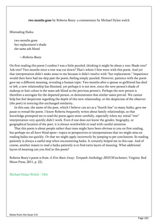 two months gone by Roberta Beary: a commentary by Michael Dylan welch


Misreading Haiku

   two months gone
   her replacement’s shade
   the same ash blond

       —Roberta Beary

On first reading this poem I confess I was a little puzzled, thinking it might be about a tree. Shade tree?
Ash tree? Two months since a tree was cut down? That’s where I first went with this poem. And yet
that interpretation didn’t make sense to me because it didn’t resolve with “her replacement.” Impatience
would then have had me skip past the poem, feeling simply puzzled. However, patience with the poem
gave me a different meaning, revealing a human topic: Two months after a spouse or girlfriend has died
or left, a new relationship has bloomed, yet perhaps it is not new, since the new person’s shade of
makeup or hair colour is the same ash blond as the previous person’s. Perhaps the new person is
therefore a surrogate for the departed person, or demonstrates that similar tastes prevail. We cannot
help but feel skepticism regarding the depth of this new relationship, or the skepticism of the observer
(the poet) in noticing this unchanged similarity.
    In this case, the name of the poet, which I believe can act as a “fourth line” to many haiku, gave me
pause to reread the poem. I know Roberta frequently writes about family relationships, so that
knowledge prompted me to read the poem again more carefully, especially when my initial “tree”
interpretation very quickly didn’t work. Even if one does not know the gender, biography, or
geographical location of the poet, it is always worthwhile to read with careful attention.
    That this poem is about people rather than trees might have been obvious to you on first reading,
but perhaps we all have blind spots—topics or perspectives or interpretations that we might miss on
reading haiku too quickly. Or that we might apply incorrectly by jumping to pet conclusions. So reading
patiently is always a useful step when encountering haiku. It certainly helped me in this case. And of
course, another reason to read a haiku patiently is to find extra layers of meaning. What additional
layers of meaning can you find in this poem?

Roberta Beary’s poem is from A Few Stars Away: Towpath Anthology 2010 (Winchester, Virginia: Red
Moon Press, 2011, p. 22).


Michael Dylan Welch - USA




Notes from the Gean 3:4
                                                                                                   Page 102
 