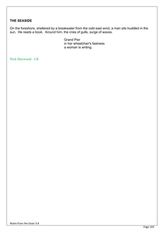 THE SEASIDE

On the foreshore, sheltered by a breakwater from the cold east wind, a man sits huddled in the
sun. He reads a book. Around him, the cries of gulls, surge of waves.

                                    Grand Pier
                                    in her wheelchair's fastness
                                    a woman is writing.


Nick Sherwood - UK




Notes from the Gean 3:4
                                                                                          Page 103
 
