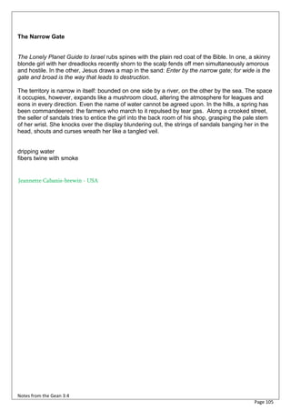 The Narrow Gate


The Lonely Planet Guide to Israel rubs spines with the plain red coat of the Bible. In one, a skinny
blonde girl with her dreadlocks recently shorn to the scalp fends off men simultaneously amorous
and hostile. In the other, Jesus draws a map in the sand: Enter by the narrow gate; for wide is the
gate and broad is the way that leads to destruction.

The territory is narrow in itself: bounded on one side by a river, on the other by the sea. The space
it occupies, however, expands like a mushroom cloud, altering the atmosphere for leagues and
eons in every direction. Even the name of water cannot be agreed upon. In the hills, a spring has
been commandeered: the farmers who march to it repulsed by tear gas. Along a crooked street,
the seller of sandals tries to entice the girl into the back room of his shop, grasping the pale stem
of her wrist. She knocks over the display blundering out, the strings of sandals banging her in the
head, shouts and curses wreath her like a tangled veil.


dripping water
fibers twine with smoke


Jeannette Cabanis-brewin - USA




Notes from the Gean 3:4
                                                                                             Page 105
 