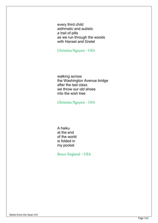 every third child
                          asthmatic and autistic
                          a trail of pills
                          as we run through the woods
                          with Hansel and Gretel

                          Christina Nguyen - USA




                          walking across
                          the Washington Avenue bridge
                          after the last class
                          we throw our old shoes
                          into the wish tree

                          Christina Nguyen - USA




                          A haiku
                          at the end
                          of the world
                          is folded in
                          my pocket

                          Bruce England – USA




Notes from the Gean 3:4
                                                         Page 112
 