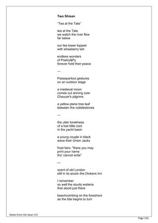 Two Shisan

                          “Tea at the Tate”

                          tea at the Tate
                          we watch the river flow
                          far below

                          our tea tower topped
                          with strawberry tart

                          endless wonders
                          of Poetry&Py
                          forever hold their peace

                          —

                          Passepartout gestures
                          on an outdoor stage

                          a medieval moon
                          comes out shining over
                          Chaucer's pilgrims

                          a yellow plane tree leaf
                          between the cobblestones

                          —

                          the utter loneliness
                          of a lost little coot
                          in the yacht basin

                          a young couple in black
                          wave their Union Jacks

                          frost fairs: "there you may
                          print your name
                          tho' cannot write"

                          —

                          scent of old London
                          still in its wood--the Dickens Inn

                          I remember
                          so well the sturdy wisteria
                          that stood just there

                          beachcombing on the foreshore
                          as the tide begins to turn



Notes from the Gean 3:4
                                                               Page 116
 