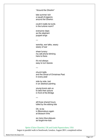 “Around the Gherkin”

                                   late summer rain
                                   a squall of pigeons
                                   around the Gherkin

                                   could it really be turds
                                   in the turbine room?

                                   everyone claps
                                   as the elephant
                                   puppet sings

                                   —

                                   warship, war talks, weary
                                   weary of war

                                   sheer lunacy
                                   my cell phone blinking
                                   here to there

                                   it's not always
                                   easy to turn leaves

                                   —

                                   church bells
                                   and the Ghost of Christmas Past
                                   in every peal

                                   side by side, lost
                                   in an abstract painting

                                   young lovers ask us
                                   to take their picture
                                   in front of the Bridge

                                   —

                                   all those shared hours
                                   lulled by the ebbing tide

                                   Oh, to be
                                   in Bloomsbury again
                                   at blossom time

                                   as many blue plaques
                                   as forget-me-nots


                       Sprite (Claire Chatelet), UK and Linda Papanicolaou, USA
              begun in parallel walk in Southwark, London, August 2011, completed online

Notes from the Gean 3:4
                                                                                           Page 117
 