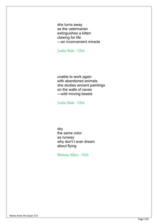 she turns away
                          as the veterinarian
                          extinguishes a kitten
                          clawing for life
                          —an inconvenient miracle

                          Leslie Ihde - USA




                          unable to work again
                          with abandoned animals
                          she studies ancient paintings
                          on the walls of caves
                          —wild moving beasts

                          Leslie Ihde - USA




                          sky
                          the same color
                          as runway
                          why don't I ever dream
                          about flying

                          Melissa Allen - USA




Notes from the Gean 3:4
                                                          Page 119
 