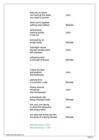 they say a cactus
                          can have all the water         John
                          you need to survive

                          when we’re together
                          nothing else matters           Michele

                          contractions
                          coming quickly                 John
                          in the car

                          annoyed by an
                          empty wallet                   Michele

                          moonlight silvers
                          the last window pane           John
                          left unbroken

                          collapsing onto
                          a new pile of leaves           Michele

                          -

                          I close the door
                          and padlock                    John
                          the boathouse

                          passing time
                          in a smoker’s cafe             Michele

                          freshly shaved
                          showered                       John
                          and shampooed

                          a horseback ride
                          along mountain trails          Michele

                          this very cool spring
                          in which the blossoms          John
                          are snowy white

                          our upturned hands tap into
                          the pulse of a spring shower   Michele


                          John Stevenson - USA
                          Michele Harvey - USA


Notes from the Gean 3:4
                                                                   Page 12
 