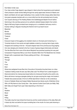 One Nation Under Jazz
Four clear amber frogs dipped in ego dripped in black where the boysenberry pond watered
Cherry blossom cluster bombs falling through the candy apple dead vibrance of Basho and
Basho and Basho all over again triplicating in two a sextet of white orange yellow black blue
And green polyester dentists with run a muck drills from the old enchanted land of candy
Corn square dancing at The Healing Waters And Gobbledygook Baptist Church before
Swimming in the cool blue persona of an authentic celluloid kewpie dolphin from what’s
Right of left wing Virginia smoked hams hanging out in a meditation hall every monk is
Exactly nothing in disguise including the firebrick red D cup beach bound
Bleached
Blonde
Caribbean
Treasure
Chest
Everyone hopes to find juggling nine obedient clowns on the back porch drowning in a
Torrential drizzle of nine words and eight syllables circled by a buzzing halo of grey moths
Snapped and crackling in the ten – thousand degree heat of her promiscuous king jangling
Into view clanging and chained to the four muses of gossip disgust dishonesty and deceit
The Han Blue Nun from none of the above Maryland has practiced quacking her way past
Compassion Forgiveness Mercy Love Honor Question Mark And The Mysterians two cheese
Burgers with a supersized side of heavy petting and Chiyo – Ni’s language
Barking
Through
The
Front
Door
Where two pedigreed house flies from Conundrum Connecticut touched down on a blue
Toadstool melting inside the last Jazz Berry Bee Jack The Whack from Lowell dropped in
Diamonds behind his missing Issa kissed before he introduced himself as the world’s only
Mime with lemon meringue spangles dotting his cat eyes savoring the magic mint hooker’s
Falsetto face posed proudly in front of a White Spot Diner In Denver on the contentious
Corner of Syllable Street and Subject Matter Boulevard two blocks south of Definition Drive
With a HI! My Name Is Sue Candy Dee – Dee Jasmine Cookie Carol Carla Jan Molly Taffy
Beth Sally and Angel Food Layer Cake depending on the time of
Day
Weather
Mood
Night
Filling
The bottle crisp the hose kinked the throat dry and the overall ambience of the alley filled with
A dead city that runs behind his eyes mumbling lies in the mouth of a toxic poet drowning in

Notes from the Gean 3:4
                                                                                                    Page 120
 