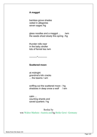 A maggot


                          bamboo grove shades
                          veiled in allegories
                          seven sages /hg


                          glass noodles and a maggot ...     /wm
                          the seeds shoot slowly this spring /hg


                          thunder rolls near
                          in the baby stroller
                          lots of fennel tea /wm


                          ----------*------------


                          Scattered moon


                          at midnight
                          grandma's kiln cracks
                          ... the beams / wm


                          sniffing out the scattered moon / hg
                          shadows in deep snow a wolf / wm


                          calm ...
                          counting shards and
                          saved quarters / hg


                                       Renhai by
                  wm Walter Mathois –Austria and hg Heike Gewi -Germany




Notes from the Gean 3:4
                                                                          Page 122
 