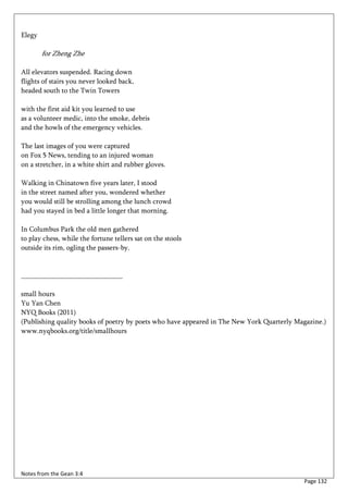 Elegy

        for Zheng Zhe

All elevators suspended. Racing down
flights of stairs you never looked back,
headed south to the Twin Towers

with the first aid kit you learned to use
as a volunteer medic, into the smoke, debris
and the howls of the emergency vehicles.

The last images of you were captured
on Fox 5 News, tending to an injured woman
on a stretcher, in a white shirt and rubber gloves.

Walking in Chinatown five years later, I stood
in the street named after you, wondered whether
you would still be strolling among the lunch crowd
had you stayed in bed a little longer that morning.

In Columbus Park the old men gathered
to play chess, while the fortune tellers sat on the stools
outside its rim, ogling the passers-by.


_____________________________

small hours
Yu Yan Chen
NYQ Books (2011)
(Publishing quality books of poetry by poets who have appeared in The New York Quarterly Magazine.)
www.nyqbooks.org/title/smallhours




Notes from the Gean 3:4
                                                                                           Page 132
 