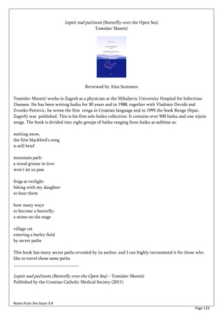 Leptir nad pučinom (Butterfly over the Open Sea)
                                            Tomislav Maretić




                                       Reviewed by Alan Summers

Tomislav Maretić works in Zagreb as a physician at the Mihaljevic University Hospital for Infectious
Diseases. He has been writing haiku for 30 years and in 1988, together with Vladimir Devidé and
Zvonko Petrovic, he wrote the first renga in Croatian language and in 1995 the book Renge (Sipar,
Zagreb) was published. This is his first solo haiku collection: It contains over 500 haiku and one nijuin
renga. The book is divided into eight groups of haiku ranging from haiku as sublime as:

melting snow,
the first blackbird’s song
is still brief

mountain path-
a wood grouse in love
won’t let us pass

frogs at twilight-
biking with my daughter
to hear them

how many ways
to become a butterfly-
a mime on the stage

village cat
entering a barley field
by secret paths

This book has many secret paths revealed by its author, and I can highly recommend it for those who
like to travel these same paths.
_____________________________

Leptir nad pučinom (Butterfly over the Open Sea) – Tomislav Maretić
Published by the Croatian Catholic Medical Society (2011)



Notes from the Gean 3:4
                                                                                                  Page 133
 