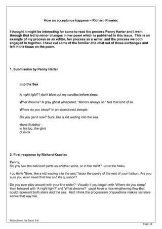 How an acceptance happens – Richard Krawiec


I thought it might be interesting for some to read the process Penny Harter and I went
through that led to minor changes in her poem which is published in this issue. This is an
example of my process as an editor, her process as a writer, and the process we both
engaged in together. I have cut some of the familiar chit-chat out of these exchanges and
left in the focus on the poem.




1. Submission by Penny Harter



       Into the Sea


       A night light? I don't blow out my candles before sleep.

       What dreams? A gray ghost whispered, "Mirrors always lie." Not that kind of lie.

       Where do you sleep? In an abandoned steeple.

       Do you get it now? Sure, like a kid wading into the sea.

       stone Buddha—
       in his lap, the glint
       of mica




2. First response by Richard Krawiec

Penny,
Do you see the italicized parts as another voice, or in her mind? Love the haiku.

I do think "Sure, like a kid wading into the sea." lacks the poetry of the rest of your haibun. Are you
sure you even need that line and it's question?

Do you ever play around with your line order? Visually if you began with 'Where do you sleep"
then followed with 'A night light?' and 'What dreams?' you'd have a nice lengthening flow that
could represent both stairs and the sea. And I think the progression of questions makes narrative
sense that way too.




Notes from the Gean 3:4
                                                                                                Page 14
 