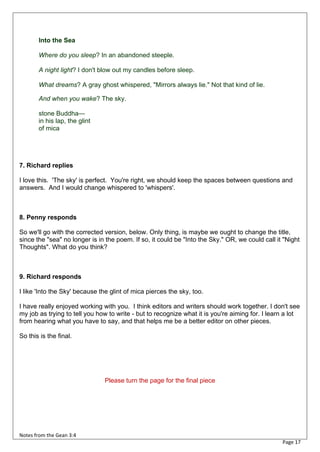 Into the Sea

       Where do you sleep? In an abandoned steeple.

       A night light? I don't blow out my candles before sleep.

       What dreams? A gray ghost whispered, "Mirrors always lie." Not that kind of lie.

       And when you wake? The sky.

       stone Buddha—
       in his lap, the glint
       of mica




7. Richard replies

I love this. 'The sky' is perfect. You're right, we should keep the spaces between questions and
answers. And I would change whispered to 'whispers'.



8. Penny responds

So we'll go with the corrected version, below. Only thing, is maybe we ought to change the title,
since the "sea" no longer is in the poem. If so, it could be "Into the Sky." OR, we could call it "Night
Thoughts". What do you think?



9. Richard responds

I like 'Into the Sky' because the glint of mica pierces the sky, too.

I have really enjoyed working with you. I think editors and writers should work together. I don't see
my job as trying to tell you how to write - but to recognize what it is you're aiming for. I learn a lot
from hearing what you have to say, and that helps me be a better editor on other pieces.

So this is the final.




                                Please turn the page for the final piece




Notes from the Gean 3:4
                                                                                                 Page 17
 