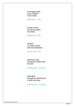 the longest night . . .
                          every mistake
                          I ever made

                          Bill Kenney - USA



                          hunter's moon
                          the old dog sighs
                          into sleep

                          Bill Kenney - USA



                          traveller
                          my sister returns
                          with two heartbeats

                          isadora vibes - UK



                          picking my way
                          among the broken lives
                          low tide

                          Jo McInerney - Australia



                          café lights
                          through the slanting rain
                          a slow love song

                          Jo McInerney - Australia




Notes from the Gean 3:4
                                                      Page 24
 