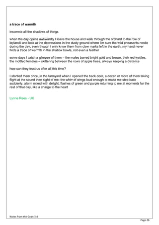 a trace of warmth

insomnia all the shadows of things

when the day opens awkwardly I leave the house and walk through the orchard to the row of
leylandii and look at the depressions in the dusty ground where I'm sure the wild pheasants nestle
during the day, even though I only know them from claw marks left in the earth; my hand never
finds a trace of warmth in the shallow bowls, not even a feather

some days I catch a glimpse of them – the males barred bright gold and brown, their red wattles,
the mottled females – skittering between the rows of apple trees, always keeping a distance

how can they trust us after all this time?

I startled them once, in the farmyard when I opened the back door, a dozen or more of them taking
flight at the sound then sight of me: the whirr of wings loud enough to make me step back
suddenly, alarm mixed with delight, flashes of green and purple returning to me at moments for the
rest of that day, like a charge to the heart


Lynne Rees - UK




Notes from the Gean 3:4
                                                                                            Page 26
 