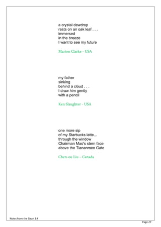 a crystal dewdrop
                          rests on an oak leaf . . .
                          immersed
                          in the breeze
                          I want to see my future

                          Marion Clarke - USA




                          my father
                          sinking
                          behind a cloud . . .
                          I draw him gently
                          with a pencil

                          Ken Slaughter - USA




                          one more sip
                          of my Starbucks latte...
                          through the window
                          Chairman Mao's stern face
                          above the Tiananmen Gate

                          Chen-ou Liu – Canada




Notes from the Gean 3:4
                                                       Page 27
 