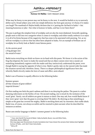 haiku matters
                                     Humour in Haiku: Colin Stewart Jones


What may be funny to one person may not be funny to the next. It would be foolish to try to narrowly
define such a broad subject area with one simple definition, but here goes anyway: it’s funny if it makes
you laugh! The masthead of Haijinx boldly declares that it is ‘putting the hai back in haiku’—hai,
meaning humorous or joke—but what is humour in haiku, and has it ever been there?

The pun is perhaps the simplest form of wordplay and yet also the most disdained. Generally speaking,
people seem to fall into two categories when it comes to wordplay and either totally embrace it or reject
it in all of its forms because of the negativity that has come to be associated with punning. Yet, as we
will see wordplay is a device that has often been adopted in haiku. For an example of brilliant use of
wordplay let us firstly look at Bashō’s most famous poem:

At the ancient pond
a frog plunges into
the sound of water 1

Bashō turns everything we think we know on its head with this poem. We know it is the action of the
frog that disperses the water to make the sound and that an object cannot enter into a sound; yet
something immediately registers with the reader and they instinctively understand the poem, even
though Bashō is saying the opposite of what is true. Basho’s quirky take on the natural order has made
the situation surreal and, therefore, funny. There is a deeper philosophical significance here also
whereby Bashō cleverly makes the laws of cause and effect, seem absurd.

Basho’s use of humour is equally effective in the following haiku:

Summer grasses:
all that remains of great soldiers’
imperial dreams 2

On first reading one feels the poet’s sadness and there is no denying the pathos. The poem is a rather
damning indictment on the futility of war. On second reading, one is struck by the inclusion of the
word ‘great’. Surely, not all soldiers are great in stature or deed. One may ask; how would Bashō know if
they were ‘great’ now that the grass is covering them? He didn’t. By showing us that something as
simple as the grass has covered the mighty, Bashō is mocking them and, by extension, their noble ideals.
Bashō was, of course, not always so subtle and he resorted to plain sarcasm when he described his
imitators as melons.

Buson uses similar language to Bashō’s ‘summer grasses’ in the following haiku:

      1
         Trans; Sam Hamill,The Sound of Water: Haiku by Bashō, Buson, Issa and Other Poets,
      (Shambala, Boston 2000) p.6
      One may argue over the precision of some translations but I have chosen the versions that I believe best highlight
      humour of haiku...and I don’t have many books.
      2
        ibid, p.34

Notes from the Gean 3:4
                                                                                                                           Page 30
 