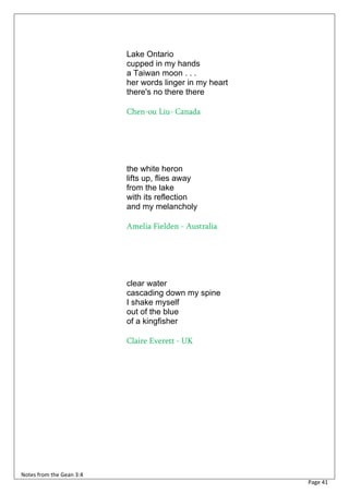 Lake Ontario
                          cupped in my hands
                          a Taiwan moon . . .
                          her words linger in my heart
                          there's no there there

                          Chen-ou Liu- Canada




                          the white heron
                          lifts up, flies away
                          from the lake
                          with its reflection
                          and my melancholy

                          Amelia Fielden - Australia




                          clear water
                          cascading down my spine
                          I shake myself
                          out of the blue
                          of a kingfisher

                          Claire Everett - UK




Notes from the Gean 3:4
                                                         Page 41
 