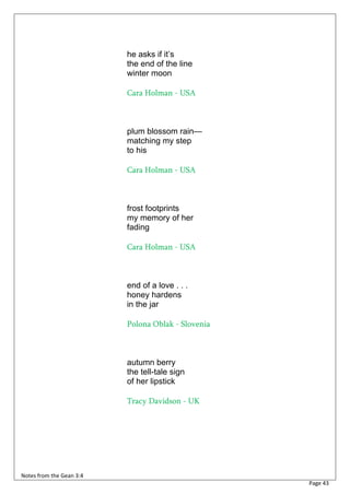 he asks if it’s
                          the end of the line
                          winter moon

                          Cara Holman - USA



                          plum blossom rain—
                          matching my step
                          to his

                          Cara Holman - USA



                          frost footprints
                          my memory of her
                          fading

                          Cara Holman - USA



                          end of a love . . .
                          honey hardens
                          in the jar

                          Polona Oblak - Slovenia



                          autumn berry
                          the tell-tale sign
                          of her lipstick

                          Tracy Davidson - UK




Notes from the Gean 3:4
                                                    Page 43
 