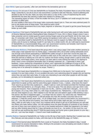 Jann Wirtz I gave up at Laundry.. after Jam and Kitchen the domesticity got to me!

Michele Harvey I'm not sure if I first saw NaHaiWriMo on Facebook,The Haiku Foundation News or one of the many
       blogs I subscribe to, but all at once it was everywhere! I jumped in late last February, found it addicting and
       decided to stay for the ride. Haiku (as many have said) is a way of life, a way of experiencing the world.
       NaHaiWriMo has been like catching a bullet train instead of a donkey cart.
       The interesting aspect of Kukai, is that the smaller the focus, (as if 17 syllables isn't small enough) the more
       creativity is called upon.
       My only quibble is that more of the larger haiku community doesn't join in. There are many admired poets I'd
       love to see tackle some of these kukai. That would be quite a thrill.
       Yes. I'd definitely recommend this to any haijin, beginner or otherwise. It's great to get the juices flowing and
       limber up one's skills

Otsenre Ogaitnas I first heard of NaHaiWriMo last year while having lunch with some haiku poets @ Haiku Society
      of America National Quarterly Meeting/Bend Haiku Weekend 3-5 June, 2011 in Bend, Oregon where I was a
      haiku presenter and an invited guest by award winning Oregon poet an'ya and PeterB. And @ the meet, one
      day, if I remember well I think I saw MDW wearing his signature t-shirt with a no 575 logo. But only last
      month I committed myself to NaHaiWriMo for its February event to support my fellow HSA friends / haiku
      writers, and of course to challenge myself if I can haiku for a whole month. Oh, do I still need to recommend
      it? NaHaiWriMo is a recommendable thing, and I can recommend it anytime, but honestly I don’t have to
      because haiku writers and haiku enthusiasts as well will come to...

Barb Westerman McGrory I first heard about this group when I was using a page I had under another persona (a
      writer page I kept separate from my family page). I networked with a lot of other writing enthusiasts and it
      was through some friends participating in NaNoWriMo (oddly enough) in 2010 that I found this page and
      briefly participated last year. This year I decided to really work on the craft and now I seem to be obsessed. I
      think this exercise is helping me a lot with my creative non-fiction writing, though where I used to write long,
      complicated, word-happy poetry, since January I've been able to write nothing but haiku & I'm starting to
      think I have a more compulsive personality than I'd already suspected. lol... I appreciate it when I get
      feedback, I enjoy reading the compositions of others, and I appreciate the challenge of trying to fit the
      incessant dialogue running through my head into as few words as possible.I lean toward offbeat, but I like
      coming here in an attempt to broaden my scope. Thanks! :)

Susan Shand I first heard about NaHaiWriMo in a message from MDW prior to the launch. Yes I would and do
      promote it to new haiku writers. It is an excellent site and a very welcoming place for people who are learning
      where they can post their early haiku. It is also very interesting to see what other people do with the daily
      prompts, so it is stimulating for seasoned writers too.

Kathabela Wilson I first heard about NaHaiWrimo by someone mumbling weird sounds under their breath. When I
      asked them to speak up they said the same thing again whatever it was... I asked... what does this mean?
      Their eyes lit up and then they explained it... alright I said so I went and looked and liked the Facebook page.
      I knew MDW had started it, so I thought. Okay... it has to be good. This was about a year ago when I was
      young and innocent. Then it happened. It took over my life... well for a while then I thought... no no I can't
      let it happen. It's a trap, that's what it is, with magic incantations too. "Nahaiwrimo..." say it over and over
      and see what happens to you. Well I dipped in over the last year and tasted it again a little thinking I was a
      free person. But then it happened again... I no longer had any control. You notice they say "Nahaiwrimo"
      mean National Haiku Writing Month" (I still tell people who hear ME mumble it and they look at me
      sideways...!) Well the month never ends... it's an endless feast. You have to think before you recommend it...
      but I do... your life will be full of poems, your head will be full of haiku night and day, you will dream of
      haiku, wake up with haiku in your mind, your husband will be afraid to get out of bed because you will read
      him fifteen new haiku before coffee. You will suddenly know the deep thoughts of hundreds of new friends...
      and one of them may even decide to turn into a nine headed earthworm (really this happened in his haiku)
      and you after thinking about that for 3 days will decide you love it) so... be careful. it's too much fun, and
      how will you get anything else done??? Well the good energy and humor gives a great dynamic to your day...
      and um... you may lose weight -- I haven't even made breakfast yet.

Annette Makino I learned of NaHaiWriMo via Twitter on the 4th day of last month. Starting then I posted every day
      thru February and also posted my haiku, with links back to the NaHaiWriMo page, on Twitter…

Jenny Angyal I first learned about NaHaiWriMo from a post on Troutswirl, the Haiku foundation's blog. I would
       recommend it to anyone interested in haiku. Writing to the prompts is very stimulating and results in haiku I
       never would have written otherwise…


Notes from the Gean 3:4
                                                                                                                Page 46
 