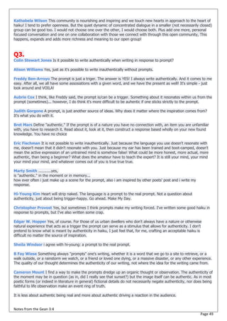 Kathabela Wilson This community is nourishing and inspiring and we touch new hearts in approach to the heart of
haiku! I tend to prefer openness. But the quiet dynamic of concentrated dialogue in a smaller (not necessarily closed)
group can be good too. I would not choose one over the other, I would choose both. Plus add one more, personal
focused conversation and one on one collaboration with those we connect with through this open community, This
happens, expands and adds more richness and meaning to our open group!



Q3.
Colin Stewart Jones Is it possible to write authentically when writing in response to prompt?

Alison Williams Yes, just as it's possible to write inauthentically without prompts.

Freddy Ben-Arroyo The prompt is just a triger. The answer is YES! I always write authentically. And it comes to me
easy. After all, we all have some assosiations with a given word, and we have the present as well! It's simple - just
look around and VOILA!

Aubrie Cox I think, like Freddy said, the prompt is/can be a trigger. Something about it resonates within us from the
prompt (sometimes)... however, I do think it's more difficult to be auhentic if one sticks strictly to the prompt.

Judith Gorgone A prompt, is just another source of ideas. Why does it matter where the inspiration comes from?
It's what you do with it.

Bret Mars Define "authentic." If the prompt is of a nature you have no connection with, an item you are unfamiliar
with, you have to research it. Read about it, look at it, then construct a response based wholly on your new found
knowledge. You have no choice

Eric Fischman It is not possible to write inauthentically. Just because the language you use doesn't resonate with
me, doesn't mean that it didn't resonate with you. Just because my ear has been trained and boot-camped, doesn't
mean the active expression of an untrained mind is somehow false! What could be more honest, more actual, more
authentic, than being a beginner? What does the amateur have to teach the expert? It is still your mind, your mind
your mind your mind, and whatever comes out of you is true true true.

Marty Smith ...........yes,
is "authentic." in the moment or in memory...
how ever often i just make up a scene for the prompt, also i am inspired by other poets' post and i write my
response.

Hi-Young Kim Heart will strip naked. The language is a prompt to the real prompt. Not a question about
authenticity, just about being trigger-happy. Go ahead. Make My Day.

Christopher Provost Yes, but sometimes I think prompts make my writing forced. I've written some good haiku in
response to prompts, but I've also written some crap.

Edgar W. Hopper Yes, of course. For those of us urban dwellers who don't always have a nature or otherwise
natural experience that acts as a trigger the prompt can serve as a stimulus that allows for authenticity. I don't
pretend to know what is meant by authenticity in haiku, I just feel that, for me, crafting an acceptable haiku is
difficult no matter the source of inspiration.

Sheila Windsor i agree with hi-young: a prompt to the real prompt.

B Fay Wiese Something always "prompts" one's writing, whether it is a word that we go to a site to retrieve, or a
walk outside, or a rainstorm we watch, or a friend or loved one dying, or a massive disaster, or any other experience.
The quality of our thought determines the authenticity of our writing, not where the idea for the writing came from.

Cameron Mount I find a way to make the prompts dredge up an organic thought or observation. The authenticity of
the moment may be in question (as in, did I really see that sunset?) but the image itself can be authentic. As in most
poetic forms (or indeed in literature in general) fictional details do not necessarily negate authenticity, nor does being
faithful to life observation make an event ring of truth.

It is less about authentic being real and more about authentic driving a reaction in the audience.


Notes from the Gean 3:4
                                                                                                                  Page 49
 