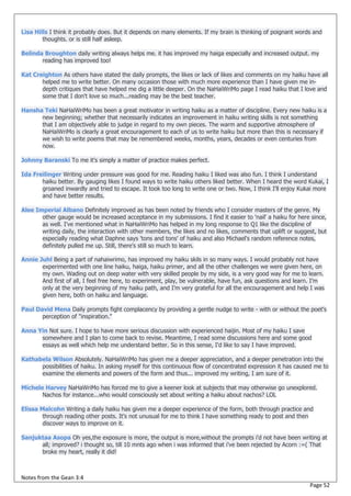 Lisa Hills I think it probably does. But it depends on many elements. If my brain is thinking of poignant words and
        thoughts. or is still half asleep.

Belinda Broughton daily writing always helps me. it has improved my haiga especially and increased output. my
       reading has improved too!

Kat Creighton As others have stated the daily prompts, the likes or lack of likes and comments on my haiku have all
       helped me to write better. On many occasion those with much more experience than I have given me in-
       depth critiques that have helped me dig a little deeper. On the NaHaiWriMo page I read haiku that I love and
       some that I don't love so much...reading may be the best teacher.

Hansha Teki NaHaiWriMo has been a great motivator in writing haiku as a matter of discipline. Every new haiku is a
      new beginning; whether that necessarily indicates an improvement in haiku writing skills is not something
      that I am objectively able to judge in regard to my own pieces. The warm and supportive atmosphere of
      NaHaiWriMo is clearly a great encouragement to each of us to write haiku but more than this is necessary if
      we wish to write poems that may be remembered weeks, months, years, decades or even centuries from
      now.

Johnny Baranski To me it's simply a matter of practice makes perfect.

Ida Freilinger Writing under pressure was good for me. Reading haiku I liked was also fun. I think I understand
       haiku better. By gauging likes I found ways to write haiku others liked better. When I heard the word Kukai, I
       groaned inwardly and tried to escape. It took too long to write one or two. Now, I think I'll enjoy Kukai more
       and have better results.

Alee Imperial Albano Definitely improved as has been noted by friends who I consider masters of the genre. My
       other gauge would be increased acceptance in my submissions. I find it easier to 'nail' a haiku for here since,
       as well. I've mentioned what in NaHaiWriMo has helped in my long response to Q1 like the discipline of
       writing daily, the interaction with other members, the likes and no likes, comments that uplift or suggest, but
       especially reading what Daphne says 'tons and tons' of haiku and also Michael's random reference notes,
       definitely pulled me up. Still, there's still so much to learn.

Annie Juhl Being a part of nahaiwrimo, has improved my haiku skils in so many ways. I would probably not have
       experimented with one line haiku, haiga, haiku primer, and all the other challenges we were given here, on
       my own. Wading out on deep water with very skilled people by my side, is a very good way for me to learn.
       And first of all, I feel free here, to experiment, play, be vulnerable, have fun, ask questions and learn. I’m
       only at the very beginning of my haiku path, and I’m very grateful for all the encouragement and help I was
       given here, both on haiku and language.

Paul David Mena Daily prompts fight complacency by providing a gentle nudge to write - with or without the poet's
       perception of "inspiration."

Anna Yin Not sure. I hope to have more serious discussion with experienced haijin. Most of my haiku I save
      somewhere and I plan to come back to revise. Meantime, I read some discussions here and some good
      essays as well which help me understand better. So in this sense, I'd like to say I have improved.

Kathabela Wilson Absolutely. NaHaiWriMo has given me a deeper appreciation, and a deeper penetration into the
      possibilities of haiku. In asking myself for this continuous flow of concentrated expression it has caused me to
      examine the elements and powers of the form and thus... improved my writing, I am sure of it.

Michele Harvey NaHaWriMo has forced me to give a keener look at subjects that may otherwise go unexplored.
       Nachos for instance...who would consciously set about writing a haiku about nachos? LOL

Elissa Malcohn Writing a daily haiku has given me a deeper experience of the form, both through practice and
        through reading other posts. It's not unusual for me to think I have something ready to post and then
        discover ways to improve on it.

Sanjuktaa Asopa Oh yes,the exposure is more, the output is more,without the prompts i'd not have been writing at
      all; improved? i thought so, till 10 mnts ago when i was informed that i've been rejected by Acorn :=( That
      broke my heart, really it did!



Notes from the Gean 3:4
                                                                                                               Page 52
 