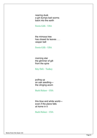 nearing dusk
                          a girl dumps bait worms
                          back into the earth

                          Ferris Gilli - USA



                          the mimosa tree
                          has closed its leaves . . .
                          vesper bell

                          Ferris Gilli - USA



                          morning star
                          the glimmer of gilt
                          from the spire

                          Köy Deli - Turkey



                          pulling up
                          an oak seedling—
                          the clinging acorn

                          Ruth Holzer - USA



                          this blue and white world—
                          even if the plane falls
                          at home in it

                          Ruth Holzer - USA




Notes from the Gean 3:4
                                                        Page 6
 