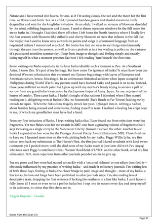 Nature and I have turned into lovers, for one, as if I’m seeing clouds, the sun and the moon for the first
time, or flowers and birds. Yet, as a child, I prowled bamboo groves and shaded streams to catch
dragonflies and wait for the kingfisher’s shadow. As an adult, I walked on streams of blossoms shredded
by the wind, relishing fragrances and dreams. I used to throw open our windows for the full moon for
me to bathe in. I thought I had shed them off when I left home for North America where I finally live
the four seasons with blossoms like daffodils and cherry blossoms or trees that inflame in the fall like
the maple that I used to know only as words in poems and songs in a borrowed language from an
implanted culture I memorized as a child. But haiku has lent me ways to see things simultaneously
through the past into the present, as well as from a pinhole as in a bee wading in pollen to the vastness
of a punctured moonless summer sky. I leap from image to thought and feeling simply and exactly
losing myself in what a moment presents like how I felt reading ‘bare branch’ the first time.

Some writings on Basho especially in his later haiku identify such a moment as Zen. As a Southeast
Asian, I know Zen. It’s part of my heritage. But how come I’m ignorant of haiku? It must have been our
destined Western colonization that encrusted our Eastern beginnings with layers of European and
American culture, hence, blocking it. In an unfortunate historical accident when Japan occupied the
Philippines during World War II, my parents could have learned haiku and passed it on to me. Instead,
those years inflicted so much pain that I grew up with my mother’s family trying to survive a pall of
sorrow from my grandfather’s execution by the Japanese Imperial Army. Japan, for me, represented the
horror of cruelty. Then came haiku. I hadn’t thought of that sadness I inherited when I first started
reading on it, delighting even at Basho’s Oku-no-hosomichi (Back Roads to Far Towns) leading me by
inroads to Japan. When the Fukushima tragedy struck last year, I plunged into it, writing a haibun
about families being rescued and some haiku, finding myself in tears. I realized a healing has crept deep
in me, of which my grandfather must have had a hand.

From my first imitations of Basho, I kept writing haiku that I later found out from rejections were but
fragments. Yet two flukes won for me awards in 2007, one from a growing volume of fragments that I
kept tweaking as a single entry to the Vancouver Cherry Blossom Festival, the other, another failed
haiku I expanded as free verse for the Passager Annual Poetry Award (Baltimore, MD). These fired me
to keep on. I haunted more sites on the web, picking beds for my haiku. Peggy Willis Lyles, my first
editor, sent back my submission to The Heron’s Nest, the first journal I dared to submit with kind sweet
comments yet I pushed more; until she died none of my haiku made it (one later did with Fay Aoyagi
who took over Peggy’s contributor’s list). Werner Reichhold of LYNX, on the other hand, loved my first
submission. Still, more rejections from other journals pounded on me to give up.

But my prose and free verse had started to crackle with a ‘textured richness’ as one editor described it—
obviously influenced by my practice of writing haiku—and made it to literary journals. I’m writing less
of both these days, finding in haiku the closer bridge to pure image and thought—more of my haiku, a
few tanka, haibun and haiga have been published in other journals since. I’m also reading less of
descriptive texts, dropping the first sentence if lacking the synthesis in a line like haiku. I can’t hope to
fully know all I must or even write a perfect haiku but I step into its waters every day and steep myself
in its calmness, its virtue that first drew me in.

Alegria Imperial - Canada




Notes from the Gean 3:4
                                                                                                      Page 62
 