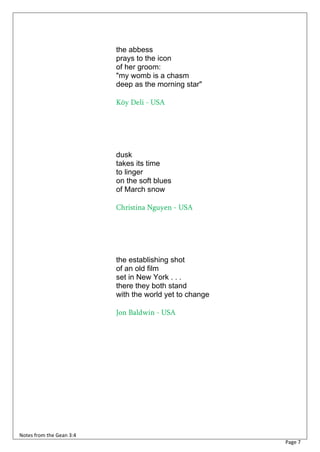 the abbess
                          prays to the icon
                          of her groom:
                          "my womb is a chasm
                          deep as the morning star"

                          Köy Deli - USA




                          dusk
                          takes its time
                          to linger
                          on the soft blues
                          of March snow

                          Christina Nguyen - USA




                          the establishing shot
                          of an old film
                          set in New York . . .
                          there they both stand
                          with the world yet to change

                          Jon Baldwin - USA




Notes from the Gean 3:4
                                                         Page 7
 