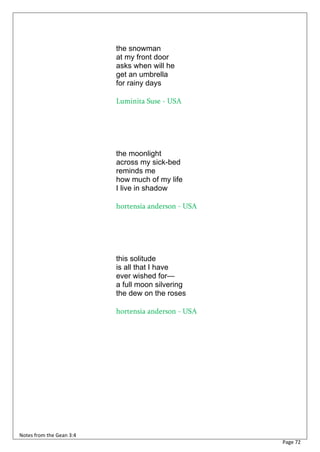 the snowman
                          at my front door
                          asks when will he
                          get an umbrella
                          for rainy days

                          Luminita Suse - USA




                          the moonlight
                          across my sick-bed
                          reminds me
                          how much of my life
                          I live in shadow

                          hortensia anderson - USA




                          this solitude
                          is all that I have
                          ever wished for—
                          a full moon silvering
                          the dew on the roses

                          hortensia anderson - USA




Notes from the Gean 3:4
                                                     Page 72
 