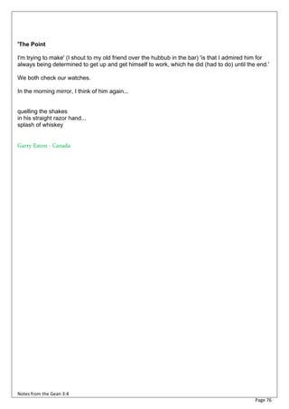 'The Point

I'm trying to make' (I shout to my old friend over the hubbub in the bar) 'is that I admired him for
always being determined to get up and get himself to work, which he did (had to do) until the end.'

We both check our watches.

In the morning mirror, I think of him again...


quelling the shakes
in his straight razor hand...
splash of whiskey


Garry Eaton - Canada




Notes from the Gean 3:4
                                                                                              Page 76
 
