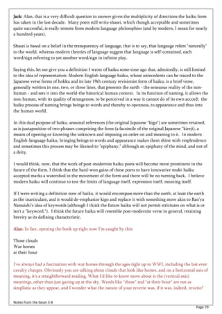 Jack: Alan, that is a very difficult question to answer given the multiplicity of directions the haiku form
has taken in the last decade. Many poets still write shasei, which though acceptable and sometimes
quite successful, is really remote from modern language philosophies (and by modern, I mean for nearly
a hundred years).

Shasei is based on a belief in the transparency of language, that is to say, that language refers "naturally"
to the world, whereas modern theories of language suggest that language is self-contained, each
word/sign referring to yet another word/sign in infinite play.

Saying this, let me give you a definition I wrote of haiku some time ago that, admittedly, is still limited
to the idea of representation: Modern English language haiku, whose antecedents can be traced to the
Japanese verse forms of hokku and its late 19th century revisionist form of haiku, is a brief verse,
generally written in one, two, or three lines, that presents the earth - the sensuous reality of the non-
human - and sets it into the world-the historical human context. In its function of naming, it allows the
non-human, with its quality of strangeness, to be perceived in a way it cannot do of its own accord; the
haiku process of naming brings beings to words and thereby to openness, to appearance and thus into
the human world.

In this dual purpose of haiku, seasonal references (the original Japanese "kigo") are sometimes retained,
as is juxtaposition of two phrases comprising the form (a facsimile of the original Japanese "kireji), a
means of opening or knowing the unknown and imposing an order on and meaning to it. In modern
English-language haiku, bringing beings to words and appearance makes them shine with resplendence
and sometimes this process may be likened to "epiphany," although an epiphany of the mind, and not of
a deity.

I would think, now, that the work of post-modernist haiku poets will become more prominent in the
future of the form. I think that the hard-won gains of these poets to have innovative muki-haiku
accepted marks a watershed in the movement of the form and there will be no turning back. I believe
modern haiku will continue to test the limits of language itself, expression itself, meaning itself.

If I were writing a definition now of haiku, it would encompass more than the earth, at least the earth
as the inarticulate, and it would de-emphasize kigo and replace it with something more akin to Ban'ya
Natsuishi's idea of keywords (although I think the future haiku will not permit strictures on what is or
isn't a "keyword."). I think the future haiku will resemble post-modernist verse in general, retaining
brevity as its defining characteristic.

Alan: In fact, opening the book up right now I'm caught by this:

Those clouds
War horses
at their hour

I've always had a fascination with war horses through the ages right up to WWI, including the last ever
cavalry charges. Obviously you are talking about clouds that look like horses, and on a horizontal axis of
meaning, it's a straightforward reading. What I'd like to know more about is the (vertical axis)
meanings, other than just gazing up at the sky. Words like "those" and "at their hour" are not as
simplistic as they appear, and I wonder what the nature of your reverie was, if it was, indeed, reverie?


Notes from the Gean 3:4
                                                                                                      Page 79
 