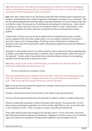 Alan: With the one line verse Male parts and female parts am I a flower I've learnt from transgender
friends, and British documentaries, that we are indeed similar in the sexes to a certain extent. Would
you expand on what you particularly mean in your poem?

Jack: Well, Alan, I believe that we are, like flowers (with their male and female parts) compound in our
sexuality. Sexual identity is less a matter of opposition than degrees on a plane or on a continuum. This
was the understanding of Freud and Jung. Indeed, Jung made assimilation of a man's feminine side-what
he called the "anima"-the sine qua non of individuation, the making of a whole person. I don't think it
is necessary to "name" what may or may not be considered "female" or "male" characteristics, as this
would only complicate the matter, given that each person has their own interpretation of these
qualities.

I will say this: in America you can see the one-sided version of manhood in the movies, in all the
movies, in general in the action hero of pop culture. It is in my opinion a fatal flaw of my society to
have such a narrow view of human beings. If I don't go too far, I think American Empire and
militarism is the result of such portrayals or rather such portrayals signify the essential lop-sidedness of
thought in America.

Although it is only partially related, one could say that the entire scandal of the Church regarding abuse
of children, particularly homosexual abuse, is caused by what in psychoanalysis is called "the return of
the repressed." In other words, if man denies his own feminine elements, desires, the rules guiding
repression will call them forth in some form or other.

Alan: What would you say are the overall themes for your collection? The title of the book is The
Coincidence of Stars taken from this one line verse:

       We live in the dark the coincidence of stars

What do you personally mean by stating we live in the dark? I really liked the concluding part of this
verse: the coincidence of stars, it's magical and mystical to me, and for others over thousands of
years. What do you take from this part of the poem, what do you mean?

Jack: Let me put off answering the first question for a moment, Alan, because I'm not sure the book had
an intention of an overall theme.

Certainly, the poem from which the book takes its title, deserves some special attention.

Let me say that the poem works because of its openness, its refusal to submit to a single interpretation.

However a reader finds the pauses or breaks in the poem will be decisive: if you pause after "we live,"
then you have something of a materialist view of the universe, right? That is to say, "in the dark" there
is "the coincidence of stars." There is no plan, no creator, except the poet him/her self.

If the reader finds the pause more strongly at the mid-point, that is, "we live in the dark," the second
half of the poem becomes something of a mirroring or "explanation" of what it means to live in the dark.
Again, this could be the coincidence of being and the magnificent and meaningless universe.



Notes from the Gean 3:4
                                                                                                      Page 82
 