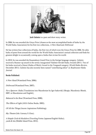 Jack Galmitz is a poet and short-story writer.

In 2006, he was awarded the Ginyu Prize (chosen as the most accomplished books of haiku by the
World Haiku Association) for his first two collections, A New Hand and Driftwood.

He has written four collections of haiku, the first two of which won the Ginyu Prize for 2006. He edits
haiku of poets from around the world for the World Haiku Association’s annual collection and finds his
greatest delight in occasionally coming upon a haiku that revises his world.

In 2010, he was awarded the Kusamakura Grand Prize in the foreign language category. Galmitz
received a Runner-up award in the newly-inaugurated Vladimir Devidé Haiku Awards (2011). Two of
his haiku received a Zatuei (Haiku of Merit) Award in the Vanguard category (World Haiku Review,
December 2011). Galmitz has also recently been named “contributing editor” at Roadrunner Haiku
Journal.

Books Published:

A New Hand (Wasteland Press, 2006);

Driftwood (Wasteland Press, 2007);

For a Sparrow: Haiku [Translations into Macedonian by Igor Isakovski] (Skopje, Macedonia: Blesok,
2007, in Macedonian and English];

Balanced is the Rose (Wasteland Press, 2008);

The Effects of Light (AHA Online Books, 2002);

Of All the Things (Ascent Aspirations Publishing);

Sky Theatre (Ink: Literary E-Zine);

A Simple Circle & Rockdove (Traveling Forms: Japanese/English Haiku);
yards & lots (Middle Island Press, 2012).



Notes from the Gean 3:4
                                                                                                 Page 84
 