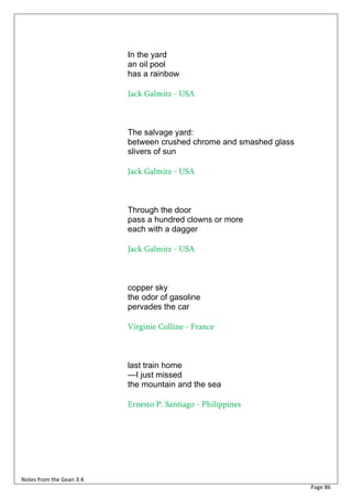 In the yard
                          an oil pool
                          has a rainbow

                          Jack Galmitz - USA



                          The salvage yard:
                          between crushed chrome and smashed glass
                          slivers of sun

                          Jack Galmitz - USA



                          Through the door
                          pass a hundred clowns or more
                          each with a dagger

                          Jack Galmitz - USA



                          copper sky
                          the odor of gasoline
                          pervades the car

                          Virginie Colline - France



                          last train home
                          —I just missed
                          the mountain and the sea

                          Ernesto P. Santiago - Philippines




Notes from the Gean 3:4
                                                                     Page 86
 