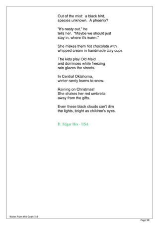 Out of the mist: a black bird,
                          species unknown. A phoenix?

                          "It's nasty out," he
                          tells her. "Maybe we should just
                          stay in, where it's warm."

                          She makes them hot chocolate with
                          whipped cream in handmade clay cups.

                          The kids play Old Maid
                          and dominoes while freezing
                          rain glazes the streets.

                          In Central Oklahoma,
                          winter rarely learns to snow.

                          Raining on Christmas!
                          She shakes her red umbrella
                          away from the gifts.

                          Even these black clouds can't dim
                          the lights, bright as children's eyes.


                          H. Edgar Hix - USA




Notes from the Gean 3:4
                                                                   Page 98
 