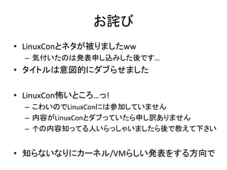 お詫び
• LinuxConとネタが被りましたww
– 気付いたのは発表申し込みした後です…
• タイトルは意図的にダブらせました
• LinuxCon怖いところ…っ!
– こわいのでLinuxConには参加していません
– 内容がLinuxConとダブっていたら申し訳ありません
– ↑の内容知ってる人いらっしゃいましたら後で教えて下さい
• 知らないなりにカーネル/VMらしい発表をする方向で
 