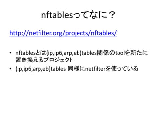 nftablesってなに？
http://netfilter.org/projects/nftables/
• nftablesとは{ip,ip6,arp,eb}tables関係のtoolを新たに
置き換えるプロジェクト
• {ip,ip6,arp,eb}tables 同様にnetfilterを使っている
 
