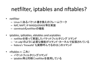 netfilter, iptables and nftables?
• netfilter
– Linux にあるパケット書き換えのフレームワーク
– NAT, NAPT, IP MASQUERADE等を実装
– conntrackもnetfilterの機能
• iptables, ip6tables, ebtables and arptables
– netfilterを使って実装したパケットフィルタリング コマンド
– ‘-m udp’のように必要な機能がコマンド・カーネルで拡張されている
– fedora‘s ’firewalld‘ も実際呼んでるのはこのコマンド
• nftables <- これ!
– パケットフィルタリングコマンド
– iptables等と同様にnetfilterを使用している
 