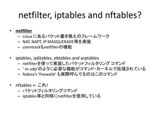 netfilter, iptables and nftables?
• netfilter
– Linux にあるパケット書き換えのフレームワーク
– NAT, NAPT, IP MASQUERADE等を実装
– conntrackもnetfilterの機能
• iptables, ip6tables, ebtables and arptables
– netfilterを使って実装したパケットフィルタリング コマンド
– ‘-m udp’のように必要な機能がコマンド・カーネルで拡張されている
– fedora‘s ’firewalld‘ も実際呼んでるのはこのコマンド
• nftables <- これ!
– パケットフィルタリングコマンド
– iptables等と同様にnetfilterを使用している
 