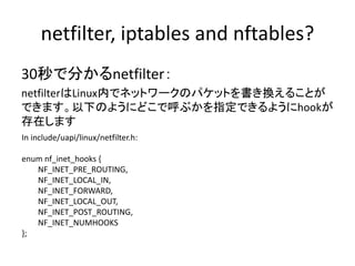 netfilter, iptables and nftables?
30秒で分かるnetfilter：
netfilterはLinux内でネットワークのパケットを書き換えることが
できます。以下のようにどこで呼ぶかを指定できるようにhookが
存在します
In include/uapi/linux/netfilter.h:
enum nf_inet_hooks {
NF_INET_PRE_ROUTING,
NF_INET_LOCAL_IN,
NF_INET_FORWARD,
NF_INET_LOCAL_OUT,
NF_INET_POST_ROUTING,
NF_INET_NUMHOOKS
};
 