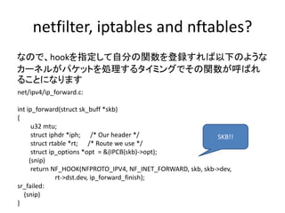 netfilter, iptables and nftables?
なので、hookを指定して自分の関数を登録すれば以下のような
カーネルがパケットを処理するタイミングでその関数が呼ばれ
ることになります
net/ipv4/ip_forward.c:
int ip_forward(struct sk_buff *skb)
{
u32 mtu;
struct iphdr *iph; /* Our header */
struct rtable *rt; /* Route we use */
struct ip_options *opt = &(IPCB(skb)->opt);
(snip)
return NF_HOOK(NFPROTO_IPV4, NF_INET_FORWARD, skb, skb->dev,
rt->dst.dev, ip_forward_finish);
sr_failed:
(snip)
}
SKB!!
 