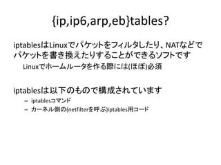 {ip,ip6,arp,eb}tables?
iptablesはLinuxでパケットをフィルタしたり、NATなどで
パケットを書き換えたりすることができるソフトです
Linuxでホームルータを作る際には(ほぼ)必須
iptablesは以下のもので構成されています
– iptablesコマンド
– カーネル側の(netfilterを呼ぶ)iptables用コード
 