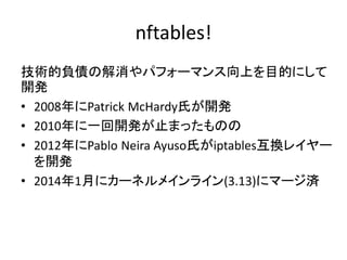 nftables!
技術的負債の解消やパフォーマンス向上を目的にして
開発
• 2008年にPatrick McHardy氏が開発
• 2010年に一回開発が止まったものの
• 2012年にPablo Neira Ayuso氏がiptables互換レイヤー
を開発
• 2014年1月にカーネルメインライン(3.13)にマージ済
 