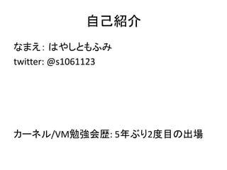 自己紹介
なまえ： はやしともふみ
twitter: @s1061123
カーネル/VM勉強会歴: 5年ぶり2度目の出場
 