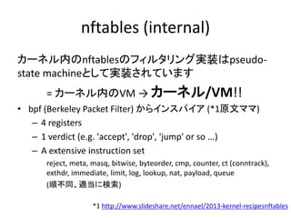 nftables (internal)
カーネル内のnftablesのフィルタリング実装はpseudo-
state machineとして実装されています
= カーネル内のVM → カーネル/VM!!
• bpf (Berkeley Packet Filter) からインスパイア (*1原文ママ)
– 4 registers
– 1 verdict (e.g. 'accept', 'drop', 'jump' or so ...)
– A extensive instruction set
reject, meta, masq, bitwise, byteorder, cmp, counter, ct (conntrack),
exthdr, immediate, limit, log, lookup, nat, payload, queue
(順不同、適当に検索)
*1 http://www.slideshare.net/ennael/2013-kernel-recipesnftables
 