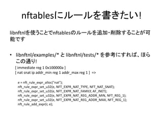 nftablesにルールを書きたい!
libnftnlを使うことでnftablesのルールを追加・削除することが可
能です
• libnftnl/examples/* と libnftnl/tests/* を参考にすれば、ほら
この通り!
e = nft_rule_expr_alloc("nat");
nft_rule_expr_set_u32(e, NFT_EXPR_NAT_TYPE, NFT_NAT_SNAT);
nft_rule_expr_set_u32(e, NFT_EXPR_NAT_FAMILY, AF_INET);
nft_rule_expr_set_u32(e, NFT_EXPR_NAT_REG_ADDR_MIN, NFT_REG_1);
nft_rule_expr_set_u32(e, NFT_EXPR_NAT_REG_ADDR_MAX, NFT_REG_1);
nft_rule_add_expr(r, e);
[ immediate reg 1 0x100000a ]
[ nat snat ip addr_min reg 1 addr_max reg 1 ] =>
 