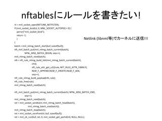 nftablesにルールを書きたい!
nl = mnl_socket_open(NETLINK_NETFILTER);
if (mnl_socket_bind(nl, 0, MNL_SOCKET_AUTOPID) < 0) {
perror("mnl_socket_bind");
return -1;
}
}
batch = mnl_nlmsg_batch_start(buf, sizeof(buf));
nft_mnl_batch_put(mnl_nlmsg_batch_current(batch),
NFNL_MSG_BATCH_BEGIN, seq++);
mnl_nlmsg_batch_next(batch);
nlh = nft_rule_nlmsg_build_hdr(mnl_nlmsg_batch_current(batch),
cmd,
nft_rule_attr_get_u32(rule, NFT_RULE_ATTR_FAMILY),
NLM_F_APPEND|NLM_F_CREATE|NLM_F_ACK,
seq++);
nft_rule_nlmsg_build_payload(nlh, rule);
nft_rule_free(rule);
mnl_nlmsg_batch_next(batch);
nft_mnl_batch_put(mnl_nlmsg_batch_current(batch), NFNL_MSG_BATCH_END,
seq++);
mnl_nlmsg_batch_next(batch);
ret = mnl_socket_sendto(nl, mnl_nlmsg_batch_head(batch),
mnl_nlmsg_batch_size(batch));
mnl_nlmsg_batch_stop(batch);
ret = mnl_socket_recvfrom(nl, buf, sizeof(buf));
ret = mnl_cb_run(buf, ret, 0, mnl_socket_get_portid(nl), NULL, NULL);
Netlink (libnml等)でカーネルに送信!!!
 