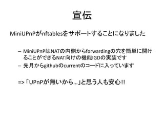 宣伝
MiniUPnPがnftablesをサポートすることになりました
– MiniUPnPはNATの内側からforwardingの穴を簡単に開け
ることができるNAT向けの機能IGDの実装です
– 先月からgithubのcurrentのコードに入っています
=> 「UPnPが無いから…」と思う人も安心!!
 